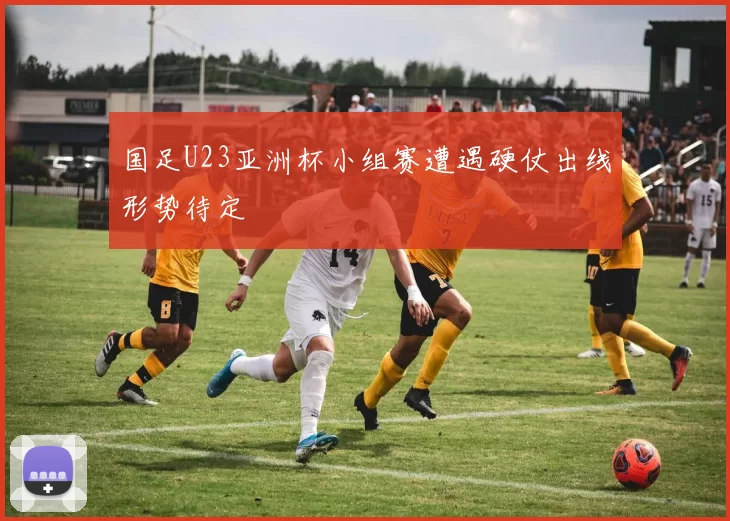 国足U23亚洲杯小组赛遭遇硬仗出线形势待定