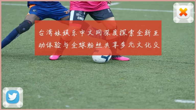 台湾妹娱乐中文网深度探索全新互动体验与全球粉丝共享多元文化交流